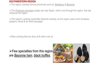 SOUTHWESTERN REGION
The region includes famous provinces such as, Bordeaux & Bayonne
The Pyrenees mountain ranges are near Spain, which runs through the region, that also
influence the region.
The region’s cooking resembles Spanish cooking, as the region uses much tomatoes,
peppers, olives & air dried sausages
Main cooking fats are olive oil & other nuts oil.
Few specialties from this region
are Bayonne ham, black truffles.
 