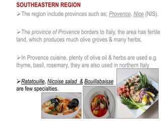 SOUTHEASTERN REGION
The region include provinces such as; Provence, Nice (NIS).
The province of Provence borders to Italy, the area has fertile
land, which produces much olive groves & many herbs.
In Provence cuisine, plenty of olive oil & herbs are used e.g.
thyme, basil, rosemary, they are also used in northern Italy
Ratatouille, Nicoise salad & Bouillabaisse
are few specialties.
 