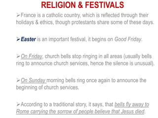 RELIGION & FESTIVALS
France is a catholic country, which is reflected through their
holidays & ethics, though protestants share some of these days.
Easter is an important festival, it begins on Good Friday.
On Friday, church bells stop ringing in all areas (usually bells
ring to announce church services, hence the silence is unusual).
On Sunday morning bells ring once again to announce the
beginning of church services.
According to a traditional story, it says, that bells fly away to
Rome carrying the sorrow of people believe that Jesus died.
 
