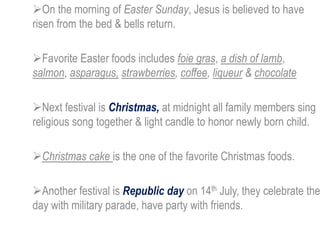 On the morning of Easter Sunday, Jesus is believed to have
risen from the bed & bells return.
Favorite Easter foods includes foie gras, a dish of lamb,
salmon, asparagus, strawberries, coffee, liqueur & chocolate
Next festival is Christmas, at midnight all family members sing
religious song together & light candle to honor newly born child.
Christmas cake is the one of the favorite Christmas foods.
Another festival is Republic day on 14th July, they celebrate the
day with military parade, have party with friends.
 