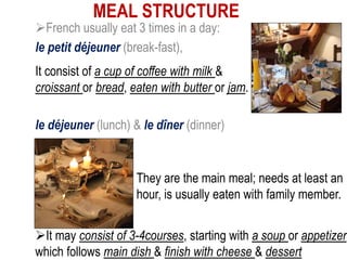 MEAL STRUCTURE
French usually eat 3 times in a day:
le petit déjeuner (break-fast),
le déjeuner (lunch) & le dîner (dinner)
It consist of a cup of coffee with milk &
croissant or bread, eaten with butter or jam.
They are the main meal; needs at least an
hour, is usually eaten with family member.
It may consist of 3-4courses, starting with a soup or appetizer,
which follows main dish & finish with cheese & dessert
 