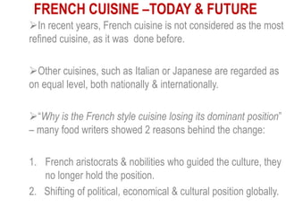 FRENCH CUISINE –TODAY & FUTURE
In recent years, French cuisine is not considered as the most
refined cuisine, as it was done before.
Other cuisines, such as Italian or Japanese are regarded as
on equal level, both nationally & internationally.
“Why is the French style cuisine losing its dominant position”
– many food writers showed 2 reasons behind the change:
1. French aristocrats & nobilities who guided the culture, they
no longer hold the position.
2. Shifting of political, economical & cultural position globally.
 