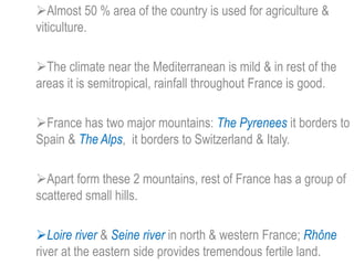 Almost 50 % area of the country is used for agriculture &
viticulture.
The climate near the Mediterranean is mild & in rest of the
areas it is semitropical, rainfall throughout France is good.
France has two major mountains: The Pyrenees it borders to
Spain & The Alps, it borders to Switzerland & Italy.
Apart form these 2 mountains, rest of France has a group of
scattered small hills.
Loire river & Seine river in north & western France; Rhône
river at the eastern side provides tremendous fertile land.
 