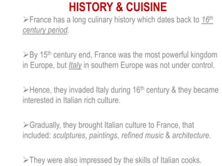 HISTORY & CUISINE
France has a long culinary history which dates back to 16th
century period.
By 15th century end, France was the most powerful kingdom
in Europe, but Italy in southern Europe was not under control.
Hence, they invaded Italy during 16th century & they became
interested in Italian rich culture.
Gradually, they brought Italian culture to France, that
included: sculptures, paintings, refined music & architecture.
They were also impressed by the skills of Italian cooks.
 