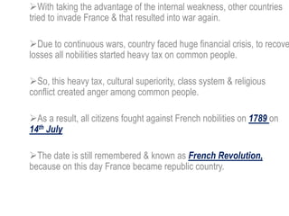 With taking the advantage of the internal weakness, other countries
tried to invade France & that resulted into war again.
Due to continuous wars, country faced huge financial crisis, to recove
losses all nobilities started heavy tax on common people.
So, this heavy tax, cultural superiority, class system & religious
conflict created anger among common people.
As a result, all citizens fought against French nobilities on 1789 on
14th July
The date is still remembered & known as French Revolution,
because on this day France became republic country.
 