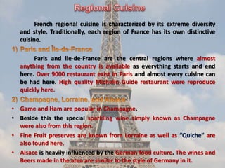 French regional cuisine is characterized by its extreme diversity
and style. Traditionally, each region of France has its own distinctive
cuisine.
Paris and lle-de-France are the central regions where almost
anything from the country is available as everything starts and end
here. Over 9000 restaurant exist in Paris and almost every cuisine can
be had here. High quality Michelin Guide restaurant were reproduce
quickly here.
• Game and Ham are popular in Champagne.
• Beside this the special sparkling wine simply known as Champagne
were also from this region.
• Fine Fruit preserves are known from Lorraine as well as “Quiche” are
also found here.
• Alsace is heavily influenced by the German food culture. The wines and
Beers made in the area are similar to the style of Germany in it.
 