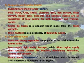 Burgundy are known for its “Wines”.
Pike, Perch, Crab, Snails, Charolais beef, Red currant, Black
currant, Honey cake, Chaource and Epoisses cheese are all
specialities of local cuisine for both Burgundy and Franche-
comte.
Crème de Cassis is a popular liquor made from the Black
currants.
Dijon mustard is also a specialty of Burgundy cuisine.
Fruits and Young vegetables are popular in the cuisine from the
Rhone Valley.
Lyon supply high quality Sausages, while Alpes region supply
their specialty cheeses like Beaufort, Abondance, Reblochon,
Tomme and Vacherin.
Liquor name “Chartreuse” is produced here which is named
after Chartreuse mountains in this region.
 