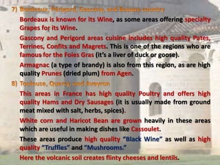 Bordeaux is known for its Wine, as some areas offering specialty
Grapes for its Wine.
Gascony and Perigord areas cuisine includes high quality Pates,
Terrines, Confits and Magrets. This is one of the regions who are
famous for the Foies Gras (it’s a liver of duck or goose).
Armagnac (a type of brandy) is also from this region, as are high
quality Prunes (dried plum) from Agen.
This areas in France has high quality Poultry and offers high
quality Hams and Dry Sausages (it is usually made from ground
meat mixed with salt, herbs, spices).
White corn and Haricot Bean are grown heavily in these areas
which are useful in making dishes like Cassoulet.
These areas produce high quality “Black Wine” as well as high
quality “Truffles” and “Mushrooms.”
Here the volcanic soil creates flinty cheeses and lentils.
 