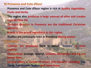 Provence and Cote d’Azur region is rich in quality Vegetables,
Fruits and Herbs.
The region also produces a large amount of olive and creates
superb Olive Oil.
Thirteen desserts in Provence are the traditional Christmas
desserts.
Honey is the prized ingredient in this region.
Truffles are commonly seen in Provence during winter.
Cheeses are produced here in which “Brocciu” is most
popular.
Clementines (orange variety), Lemons, Nectarines and Fig are
grown here.
Corsica offers a variety of wines and liqueurs including Cap
Corse, Patrimonio, Rappu and many more.
 