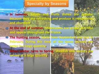 Specialty by Seasons
In summer, Salads and Fruits dishes are popular
because they are refreshing and produce is inexpensive
and abundant.
At the end of summer, Mushrooms are grown plentiful
and appear throughout the France.
The hunting season, starts from September and end in
February. During this time all the Game animals are
eaten in a large quantity.
When winter turns to Spring, Shellfish and Oysters are
served at a large quantity.
 