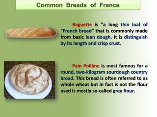 Common Breads of France
Baguette is "a long thin loaf of
“French bread” that is commonly made
from basic lean dough. It is distinguish
by its length and crisp crust.
Pain Poilâne is most famous for a
round, two-kilogram sourdough country
bread. This bread is often referred to as
whole wheat but in fact is not the flour
used is mostly so-called grey flour.
 