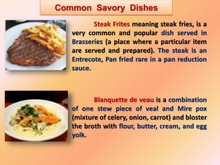 Common Savory Dishes
Steak Frites meaning steak fries, is a
very common and popular dish served in
Brasseries (a place where a particular item
are served and prepared). The steak is an
Entrecote, Pan fried rare in a pan reduction
sauce.
Blanquette de veau is a combination
of one stew piece of veal and Mire pox
(mixture of celery, onion, carrot) and bloster
the broth with flour, butter, cream, and egg
yolk.
 