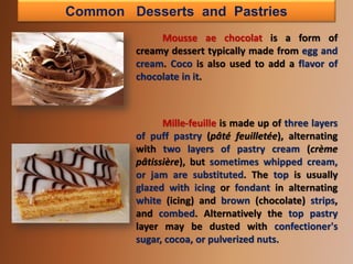 Common Desserts and Pastries
Mousse ae chocolat is a form of
creamy dessert typically made from egg and
cream. Coco is also used to add a flavor of
chocolate in it.
Mille-feuille is made up of three layers
of puff pastry (pâté feuilletée), alternating
with two layers of pastry cream (crème
pâtissière), but sometimes whipped cream,
or jam are substituted. The top is usually
glazed with icing or fondant in alternating
white (icing) and brown (chocolate) strips,
and combed. Alternatively the top pastry
layer may be dusted with confectioner's
sugar, cocoa, or pulverized nuts.
 