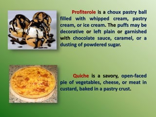 Profiterole is a choux pastry ball
filled with whipped cream, pastry
cream, or ice cream. The puffs may be
decorative or left plain or garnished
with chocolate sauce, caramel, or a
dusting of powdered sugar.
Quiche is a savory, open-faced
pie of vegetables, cheese, or meat in
custard, baked in a pastry crust.
 