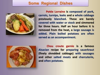 Some Regional Dishes
Potée Lorraine is composed of pork,
carrots, turnips, leeks and a whole cabbage
previously blanched. These are barely
covered with water or stock and simmered
for three hours. Half an hour before it is
removed from the heat, a large sausage is
added. Plain boiled potatoes are often
served as an accompaniment.
Chou croute garnie is a famous
Alsacian recipe for preparing sauerkraut
(finely shredded cabbage) with sausages
and other salted meats and charcuterie,
and often potatoes.
 