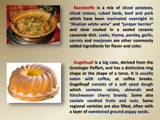 Baeckeoffe is a mix of sliced potatoes,
sliced onions, cubed lamb, beef and pork
which have been marinated overnight in
“Alsatian white wine” and “juniper berries”
and slow cooked in a sealed ceramic
casserole dish. Leeks, thyme, parsley, garlic,
carrots and marjoram are other commonly
added ingredients for flavor and color.
Gugelhupf is a big cake, derived from the
Groninger Poffert, and has a distinctive ring
shape or the shape of a torus. It is usually
eaten with coffee, at coffee breaks.
Gugelhupf consists of a soft yeast dough
which contains raisins, almonds and
Kirschwasser cherry brandy. Some also
contain candied fruits and nuts. Some
regional varieties are also filled, often with
a layer of sweetened ground poppy seeds.
 