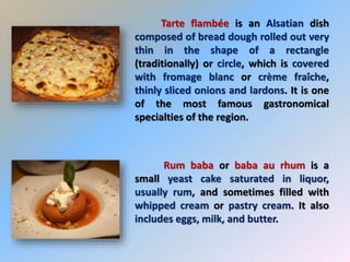 Tarte flambée is an Alsatian dish
composed of bread dough rolled out very
thin in the shape of a rectangle
(traditionally) or circle, which is covered
with fromage blanc or crème fraîche,
thinly sliced onions and lardons. It is one
of the most famous gastronomical
specialties of the region.
Rum baba or baba au rhum is a
small yeast cake saturated in liquor,
usually rum, and sometimes filled with
whipped cream or pastry cream. It also
includes eggs, milk, and butter.
 