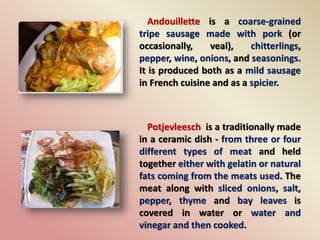 Andouillette is a coarse-grained
tripe sausage made with pork (or
occasionally, veal), chitterlings,
pepper, wine, onions, and seasonings.
It is produced both as a mild sausage
in French cuisine and as a spicier.
Potjevleesch is a traditionally made
in a ceramic dish - from three or four
different types of meat and held
together either with gelatin or natural
fats coming from the meats used. The
meat along with sliced onions, salt,
pepper, thyme and bay leaves is
covered in water or water and
vinegar and then cooked.
 