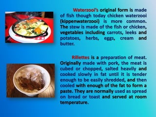 Waterzooi’s original form is made
of fish though today chicken waterzooi
(kippenwaterzooi) is more common.
The stew is made of the fish or chicken,
vegetables including carrots, leeks and
potatoes, herbs, eggs, cream and
butter.
Rillettes is a preparation of meat.
Originally made with pork, the meat is
cubed or chopped, salted heavily and
cooked slowly in fat until it is tender
enough to be easily shredded, and then
cooled with enough of the fat to form a
paste. They are normally used as spread
on bread or toast and served at room
temperature.
 