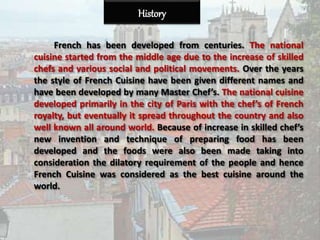 History
French has been developed from centuries. The national
cuisine started from the middle age due to the increase of skilled
chefs and various social and political movements. Over the years
the style of French Cuisine have been given different names and
have been developed by many Master Chef’s. The national cuisine
developed primarily in the city of Paris with the chef’s of French
royalty, but eventually it spread throughout the country and also
well known all around world. Because of increase in skilled chef’s
new invention and technique of preparing food has been
developed and the foods were also been made taking into
consideration the dilatory requirement of the people and hence
French Cuisine was considered as the best cuisine around the
world.
 