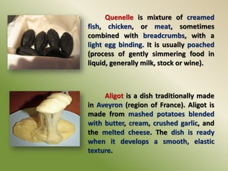 Quenelle is mixture of creamed
fish, chicken, or meat, sometimes
combined with breadcrumbs, with a
light egg binding. It is usually poached
(process of gently simmering food in
liquid, generally milk, stock or wine).
Aligot is a dish traditionally made
in Aveyron (region of France). Aligot is
made from mashed potatoes blended
with butter, cream, crushed garlic, and
the melted cheese. The dish is ready
when it develops a smooth, elastic
texture.
 
