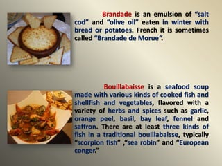 Brandade is an emulsion of “salt
cod” and “olive oil” eaten in winter with
bread or potatoes. French it is sometimes
called “Brandade de Morue”.
Bouillabaisse is a seafood soup
made with various kinds of cooked fish and
shellfish and vegetables, flavored with a
variety of herbs and spices such as garlic,
orange peel, basil, bay leaf, fennel and
saffron. There are at least three kinds of
fish in a traditional bouillabaisse, typically
“scorpion fish” ,“sea robin” and “European
conger.”
 