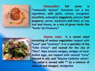 Ratatouille’s full name is
“ratatouille niçoise”. Tomatoes are a key
ingredient, with garlic, onions, courgettes
(zucchini), aubergine (eggplant), poivron (bell
peppers), carrot, marjoram and basil, or bay
leaf and thyme, or a mix of green herbs like
“herbs' de Provence.”
Niçoise salad is a mixed salad
consisting of various vegetables topped with
“tuna” and “anchovy”. It is a specialty of the
“Côte d'Azur” and named for the city of
“Nice”. Ripe tomato wedges, wedges of hard-
boiled eggs, are topped with canned “tuna”
(tinned in oil), and “Niçoise Cailletier olives”.
The salad is served with “” (is a mixture of
olive oil and vinegar). vinaigrette
 