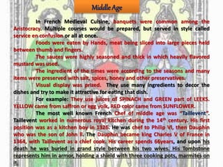 Middle Age
In French Medieval Cuisine, banquets were common among the
Aristocracy. Multiple courses would be prepared, but served in style called
service en confusion or all at once.
Foods were eaten by Hands, meat being sliced into large pieces held
between thumb and fingers.
The sauces were highly seasoned and thick in which heavily flavored
mustard was used.
The ingredient of the times were according to the seasons and many
items were preserved with salt, spices, honey and other preservatives.
Visual display was prized. They use many ingredients to decor the
dishes and try to make it attractive for eating that dish.
For example: They use juices of SPINACH and GREEN part of LEEKS.
YELLOW came from saffron or egg yolk, RED color came from SUNFLOWER.
The most well known French Chef of middle age was “Taillevent”.
Taillevent worked in numerous royal kitchen during the 14th century. His first
position was as a kitchen boy in 1326. He was chef to Philip Vl, then Dauphin
who was the son of John ll. The Dauphin became king Charles V of France in
1364, with Taillevent as a chief cook. His career spends 66years, and upon his
death he was buried in grand style between his two wives. His Tombstone
represents him in armor, holding a shield with three cooking pots, marmites on
it.
 