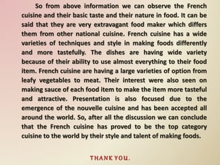 So from above information we can observe the French
cuisine and their basic taste and their nature in food. It can be
said that they are very extravagant food maker which differs
them from other national cuisine. French cuisine has a wide
varieties of techniques and style in making foods differently
and more tastefully. The dishes are having wide variety
because of their ability to use almost everything to their food
item. French cuisine are having a large varieties of option from
leafy vegetables to meat. Their interest were also seen on
making sauce of each food item to make the item more tasteful
and attractive. Presentation is also focused due to the
emergence of the nouvelle cuisine and has been accepted all
around the world. So, after all the discussion we can conclude
that the French cuisine has proved to be the top category
cuisine to the world by their style and talent of making foods.
T H A N K Y O U .
 