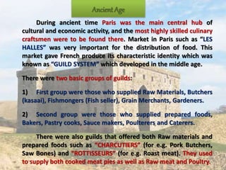 Ancient Age
During ancient time Paris was the main central hub of
cultural and economic activity, and the most highly skilled culinary
craftsmen were to be found there. Market in Paris such as “LES
HALLES” was very important for the distribution of food. This
market gave French produce its characteristic identity which was
known as “GUILD SYSTEM” which developed in the middle age.
There were two basic groups of guilds:
1) First group were those who supplied Raw Materials, Butchers
(kasaai), Fishmongers (Fish seller), Grain Merchants, Gardeners.
2) Second group were those who supplied prepared foods,
Bakers, Pastry cooks, Sauce makers, Poulterers and Caterers.
There were also guilds that offered both Raw materials and
prepared foods such as “CHARCUTIERS” (for e.g. Pork Butchers,
Saw Bones) and “ROTTISSEURS” (for e.g. Roast meat). They used
to supply both cooked meat pies as well as Raw meat and Poultry.
 