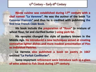 17th Century – Early18th Century
Haute cuisine was established during 17th century with a
chef named “La Varenne”. He was the author of the book “Le
Cuisinier Francois” and thus he is credited with publishing the
first true French Cook Book.
His book include the preparation of “Roux” (a mixture of
wheat flour, fat and clarified butter ) using pork fat.
His recepies changed the style of cookery known in the
Middle Age. He introduced a new techniques aimed at creating
somewhat lighter dishes and more modest presentation of Pies
as individual Pastries.
La Varrene also published a book on pastry in 1667
entitled “Le Parfait Confitvrier”.
Some important refinement were introduce such as a glass
of wine added to Fish Stock during 17th century.
 