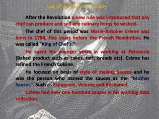 Late 18th Century– 19th Century
After the Revolution a new rule was introduced that any
chef can produce and sell any culinary items he wished.
The chef of this period was Marie-Antoine Crème was
born in 1784, five years before the French Revolution. He
was called “King of Chef’s.”
He spent his younger years in working at Patisserie
(Baked product such as cakes, tart, breads etc). Crème has
refined the French Cuisine.
He focused on basis of style of making Sauces and he
was the person who named the sauces as the “Mother
Sauces". Such as Espagnole, Veloute and Béchamel.
Crème had over one hundred sauces in his working data
collection.
 