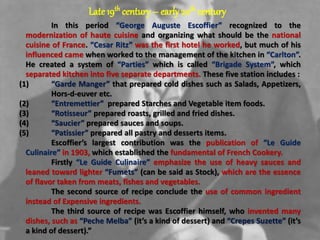 Late 19th century – early20th century
In this period “George Auguste Escoffier” recognized to the
modernization of haute cuisine and organizing what should be the national
cuisine of France. “Cesar Ritz” was the first hotel he worked, but much of his
influenced came when worked to the management of the kitchen in “Carlton”.
He created a system of “Parties” which is called “Brigade System”, which
separated kitchen into five separate departments. These five station includes :
(1) “Garde Manger” that prepared cold dishes such as Salads, Appetizers,
Hors-d-euver etc.
(2) “Entremettier” prepared Starches and Vegetable item foods.
(3) “Rotisseur” prepared roasts, grilled and fried dishes.
(4) “Saucier” prepared sauces and soups.
(5) “Patissier” prepared all pastry and desserts items.
Escoffier’s largest contribution was the publication of “Le Guide
Culinaire” in 1903, which established the fundamental of French Cookery.
Firstly “Le Guide Culinaire” emphasize the use of heavy sauces and
leaned toward lighter “Fumets” (can be said as Stock), which are the essence
of flavor taken from meats, fishes and vegetables.
The second source of recipe conclude the use of common ingredient
instead of Expensive ingredients.
The third source of recipe was Escoffier himself, who invented many
dishes, such as “Peche Melba” (it’s a kind of dessert) and “Crepes Suzette” (it’s
a kind of dessert).”
 
