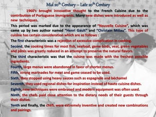 Mid20th Century – Late20th Century
1960’s brought innovative thought to the French Cuisine due to the
contribution of Portuguese immigrants. Many new dishes were introduced as well as
new techniques.
This period was marked due to the appearance of “Nouvelle Cuisine”, which was
came up by two author named “Henri Gault” and “Christain Millau”. This type of
cuisine has certain consideration which are as follows :
The first characteristic was a rejection of excessive complication in cooking.
Second, the cooking times for most fish, seafood, game birds, veal, green vegetables
and pâtés was greatly reduced in an attempt to preserve the natural flavors.
The third characteristic was that the cuisine was made with the freshest possible
ingredients.
Fourth, large menus were abandoned in favor of shorter menus.
Fifth, strong marinades for meat and game ceased to be used.
Sixth, they stopped using heavy sauces such as espagnole and béchamel
Seventh, they used regional dishes for inspiration instead of haute cuisine dishes.
Eighth, new techniques were embraced and modern equipment was often used.
Ninth, the chefs paid close attention to the dietary needs of their guests through
their dishes.
Tenth and finally, the chefs were extremely inventive and created new combinations
and pairings.
 