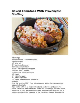 Baked Tomatoes With Provençale
Stuffing
4 Servings
4 md tomatoes - unpeeled,cored,
-pulp removed
1 T olive oil
3/4 c onions,Chopped
2 cloves garlic,minced
2 1/2 T fresh parsley,Chopped
2 t fresh basil,Chopped
1 1/2 t fresh thyme,Chopped
1/2 t salt
1/4 t black pepper
3/4 c bread crumbs
1/4 c plus 2 tablespoons Parmesan
-cheese
Heat the oven to 375F. Core tomatoes and scoop the insides out to
leave whole shells.
Heat skillet with oil to medium heat and saut onion and garlic for
about 3 minutes. Stir in tomato, herbs and seasonings. Saut for about
4 minutes or until wetness evaporates. Remove from heat and stir in
breadcrumbs and cup measure of the Parmesan cheese. Reserve the
 