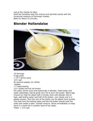 rest of the cheese for later.
Stuff the tomatoes with the mixture and sprinkle evenly with the
remaining measure of Parmesan cheese.
Bake for about 15 minutes.
Blender Hollandaise
10 Servings
4 egg yolks
1 1/2 T lemon juice
1/4 t salt
ds cayenne pepper (or white)
-pepper
1 T water,boiling
1/2 c butter,hot but not brown
Put yolks, lemon juice and seasonings in blender. Heat butter and
water separately, taking great care not to burn the butter. Blend egg
mixture on high for about half a minute, then with blender still on
high, add boiling water and half of the butter, very slowly and in a
steady stream, then the rest of the butter can be added more quickly.
The heat from the boiling water and the hot butter should cook the
yolks and create a satin- smooth mixture. Serve immediately or keep
warm in a bowl set in another bowl of hot water.
Yields: 1 1/4 cups
 