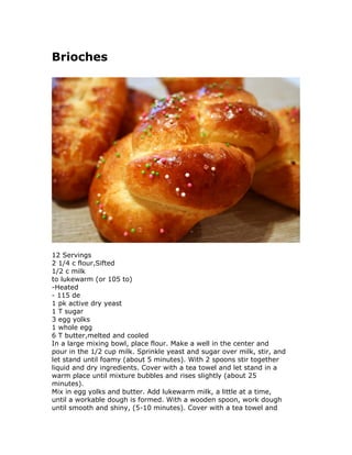Brioches
12 Servings
2 1/4 c flour,Sifted
1/2 c milk
to lukewarm (or 105 to)
-Heated
- 115 de
1 pk active dry yeast
1 T sugar
3 egg yolks
1 whole egg
6 T butter,melted and cooled
In a large mixing bowl, place flour. Make a well in the center and
pour in the 1/2 cup milk. Sprinkle yeast and sugar over milk, stir, and
let stand until foamy (about 5 minutes). With 2 spoons stir together
liquid and dry ingredients. Cover with a tea towel and let stand in a
warm place until mixture bubbles and rises slightly (about 25
minutes).
Mix in egg yolks and butter. Add lukewarm milk, a little at a time,
until a workable dough is formed. With a wooden spoon, work dough
until smooth and shiny, (5-10 minutes). Cover with a tea towel and
 