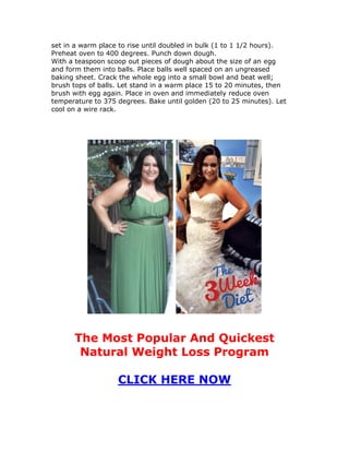 set in a warm place to rise until doubled in bulk (1 to 1 1/2 hours).
Preheat oven to 400 degrees. Punch down dough.
With a teaspoon scoop out pieces of dough about the size of an egg
and form them into balls. Place balls well spaced on an ungreased
baking sheet. Crack the whole egg into a small bowl and beat well;
brush tops of balls. Let stand in a warm place 15 to 20 minutes, then
brush with egg again. Place in oven and immediately reduce oven
temperature to 375 degrees. Bake until golden (20 to 25 minutes). Let
cool on a wire rack.
The Most Popular And Quickest
Natural Weight Loss Program
CLICK HERE NOW
 