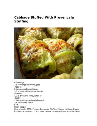 Cabbage Stuffed With Provençale
Stuffing
4 Servings
2 c Provençale Stuffing,(see
-recipe)
8 lg green cabbage leaves
1/2 c smoked Provolone,Grated
-cheese
1/2 c dry white wine,water or
-broth
1 lg tomato,peeled and chopped
1/4 t caraway seeds
Salt
Black pepper
Heat oven to 350F. Prepare Provenale Stuffing. Steam cabbage leaves
for about 4 minutes. If you have trouble removing them from the head
 