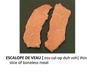 ESCALOPE DE VEAU [ ess-cal-op duh voh] thin
  slice of boneless meat
 