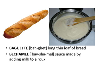 • BAGUETTE [bah-ghet] long thin loaf of bread
• BECHAMEL [ bay-sha-mel] sauce made by
  adding milk to a roux
 