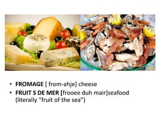 • FROMAGE [ from-ahje] cheese
• FRUIT S DE MER [frooee duh mair]seafood
  (literally “fruit of the sea”)
 