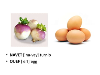 • NAVET [ na-vay] turnip
• OUEF [ erf] egg
 