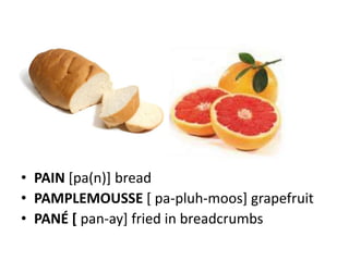 • PAIN [pa(n)] bread
• PAMPLEMOUSSE [ pa-pluh-moos] grapefruit
• PANÉ [ pan-ay] fried in breadcrumbs
 