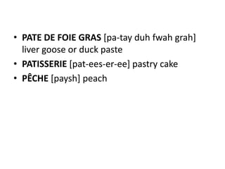 • PATE DE FOIE GRAS [pa-tay duh fwah grah]
  liver goose or duck paste
• PATISSERIE [pat-ees-er-ee] pastry cake
• PÊCHE [paysh] peach
 