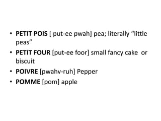 • PETIT POIS [ put-ee pwah] pea; literally “little
  peas”
• PETIT FOUR [put-ee foor] small fancy cake or
  biscuit
• POIVRE [pwahv-ruh] Pepper
• POMME [pom] apple
 