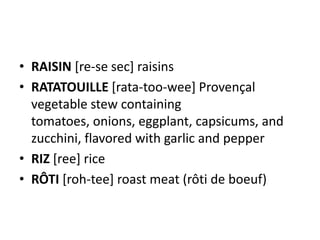 • RAISIN [re-se sec] raisins
• RATATOUILLE [rata-too-wee] Provençal
  vegetable stew containing
  tomatoes, onions, eggplant, capsicums, and
  zucchini, flavored with garlic and pepper
• RIZ [ree] rice
• RÔTI [roh-tee] roast meat (rôti de boeuf)
 