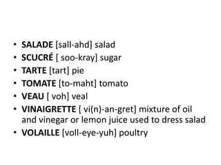 • SALADE [sall-ahd] salad
• SCUCRÉ [ soo-kray] sugar
• TARTE [tart] pie
• TOMATE [to-maht] tomato
• VEAU [ voh] veal
• VINAIGRETTE [ vi(n)-an-gret] mixture of oil
  and vinegar or lemon juice used to dress salad
• VOLAILLE [voll-eye-yuh] poultry
 