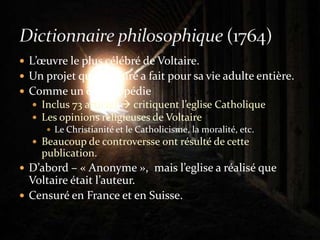 L’œuvre le plus célébré de Voltaire.Un projet que Voltaire a fait pour sa vie adulte entière.Comme un encyclopédieInclus 73 articles  critiquent l’eglise CatholiqueLes opinions religieuses de VoltaireLe Christianité et le Catholicisme, la moralité, etc.Beaucoup de controversse ont résulté de cette publication.D’abord – « Anonyme »,  mais l’eglise a réalisé que Voltaire était l’auteur.Censuré en France et en Suisse.Dictionnaire philosophique (1764)