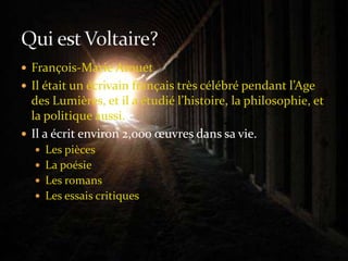 François-Marie ArouetIl était un écrivain français très célébré pendant l’Age des Lumières, et il a étudié l’histoire, la philosophie, et la politique aussi.Il a écrit environ 2,000 œuvres dans sa vie.Les piècesLa poésieLes romansLes essais critiquesQui est Voltaire?